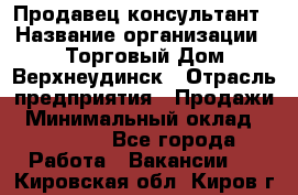 Продавец-консультант › Название организации ­ Торговый Дом Верхнеудинск › Отрасль предприятия ­ Продажи › Минимальный оклад ­ 15 000 - Все города Работа » Вакансии   . Кировская обл.,Киров г.